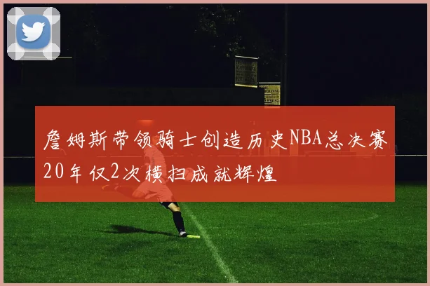 詹姆斯带领骑士创造历史NBA总决赛20年仅2次横扫成就辉煌