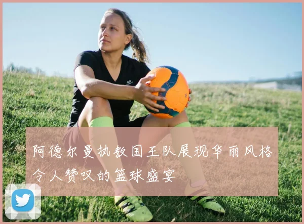 阿德尔曼执教国王队展现华丽风格令人赞叹的篮球盛宴