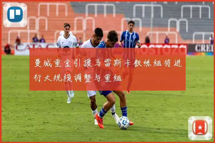 曼城重金引援马雷斯卡教练组将进行大规模调整与重组