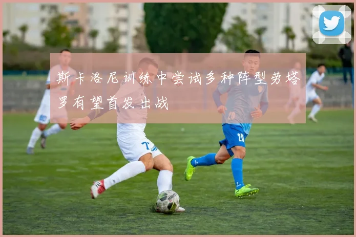 斯卡洛尼训练中尝试多种阵型劳塔罗有望首发出战