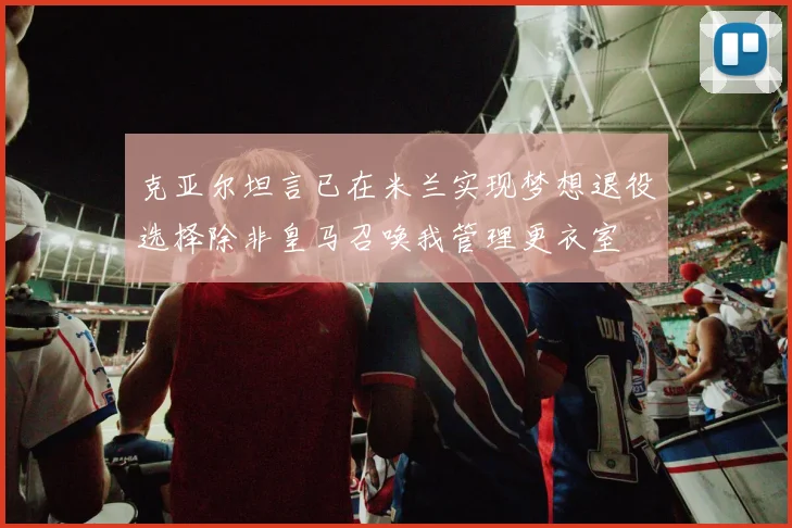 克亚尔坦言已在米兰实现梦想退役选择除非皇马召唤我管理更衣室