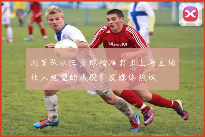 北京队以三分球精准打击上海主场让人绝望的表现引发媒体热议