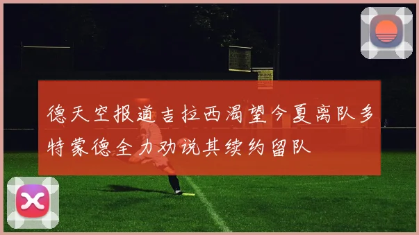 德天空报道吉拉西渴望今夏离队多特蒙德全力劝说其续约留队