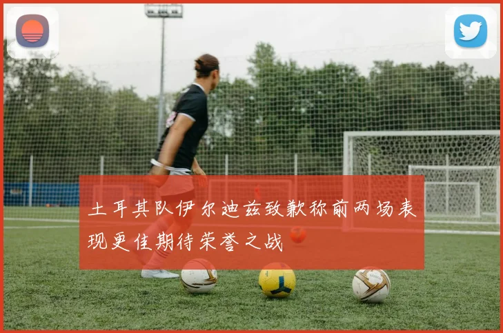 土耳其队伊尔迪兹致歉称前两场表现更佳期待荣誉之战