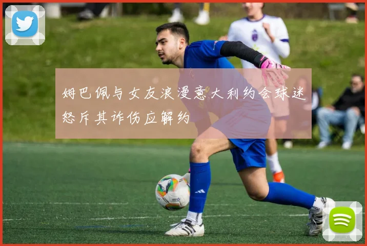 姆巴佩与女友浪漫意大利约会球迷怒斥其诈伤应解约
