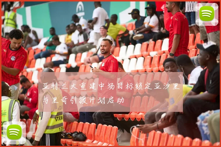 亚特兰大重建中场目标锁定亚沙里与里奇引援计划启动