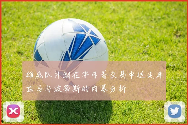 雄鹿队计划在字母哥交易中送走库兹马与波蒂斯的内幕分析