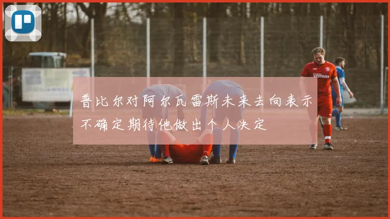 普比尔对阿尔瓦雷斯未来去向表示不确定期待他做出个人决定